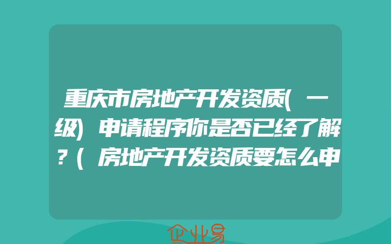 重庆市房地产开发资质(一级)申请程序你是否已经了解？(房地产开发资质要怎么申请)