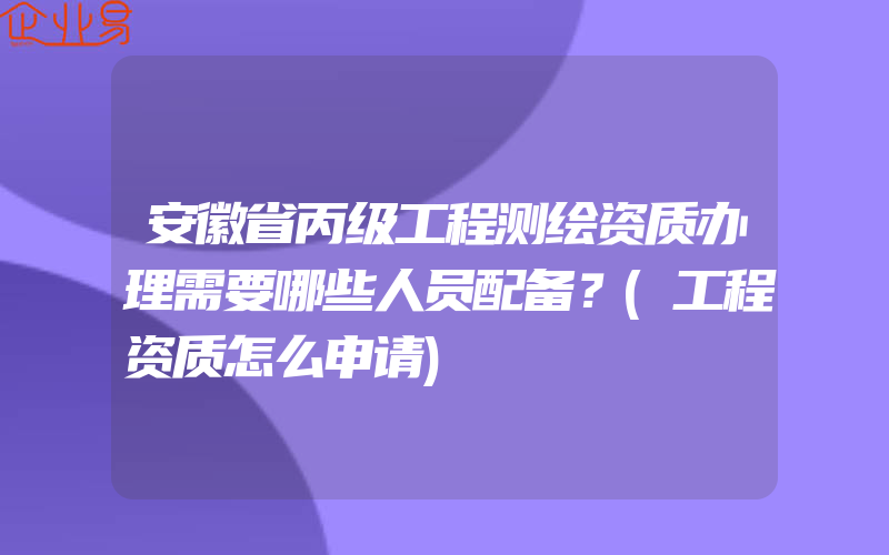 安徽省丙级工程测绘资质办理需要哪些人员配备？(工程资质怎么申请)