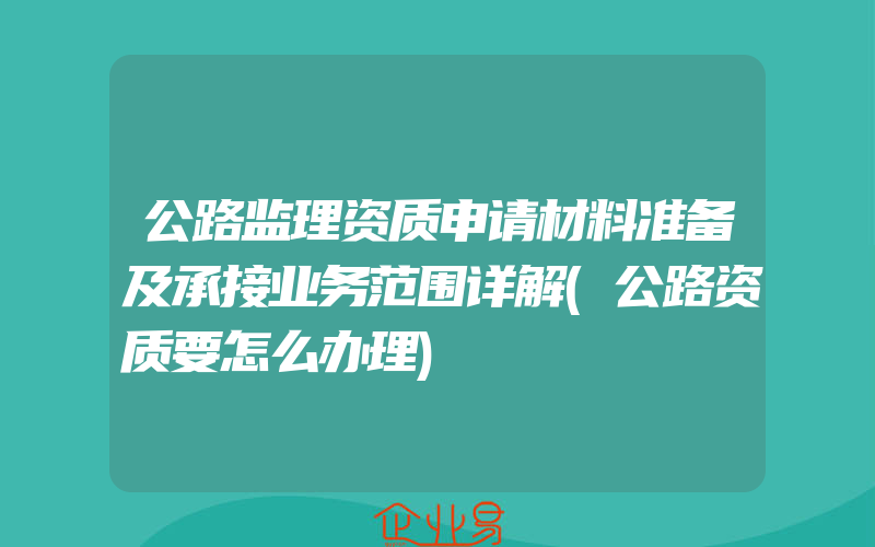 公路监理资质申请材料准备及承接业务范围详解(公路资质要怎么办理)