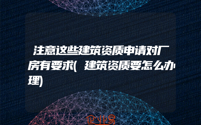 注意这些建筑资质申请对厂房有要求(建筑资质要怎么办理)