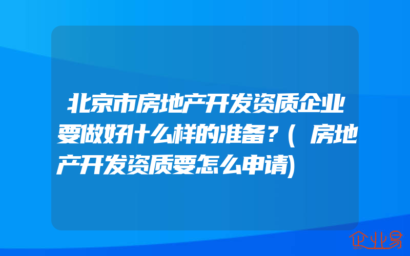 北京市房地产开发资质企业要做好什么样的准备？(房地产开发资质要怎么申请)