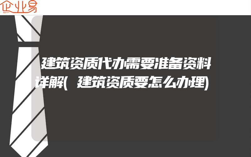 建筑资质代办需要准备资料详解(建筑资质要怎么办理)