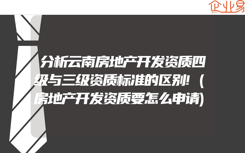 分析云南房地产开发资质四级与三级资质标准的区别!(房地产开发资质要怎么申请)