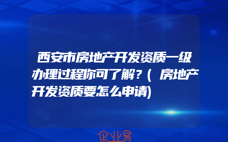 西安市房地产开发资质一级办理过程你可了解？(房地产开发资质要怎么申请)