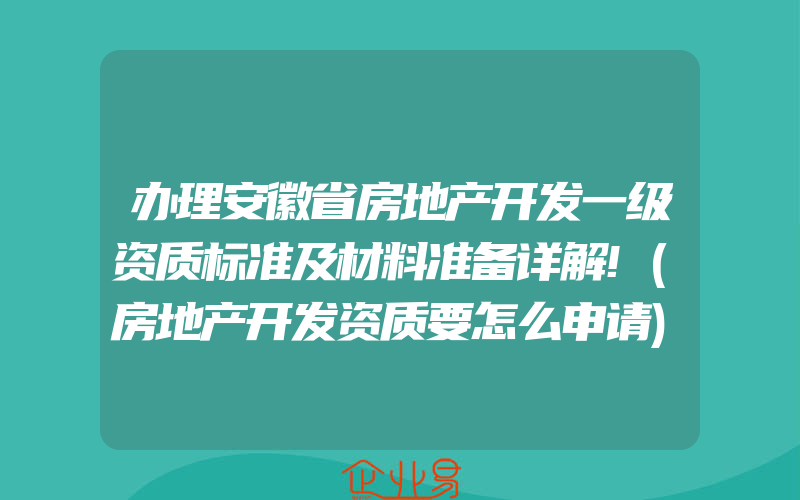 办理安徽省房地产开发一级资质标准及材料准备详解!(房地产开发资质要怎么申请)