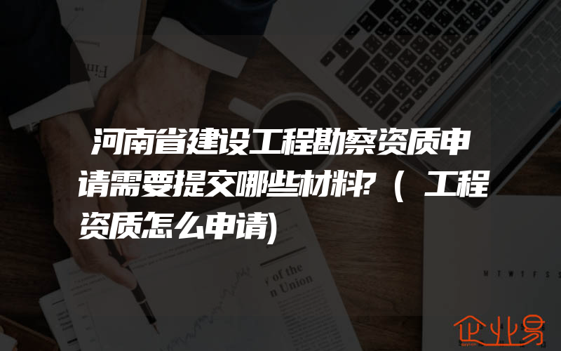 河南省建设工程勘察资质申请需要提交哪些材料?(工程资质怎么申请)