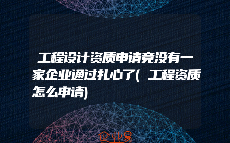 工程设计资质申请竟没有一家企业通过扎心了(工程资质怎么申请)