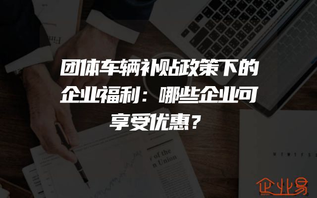 团体车辆补贴政策下的企业福利：哪些企业可享受优惠？