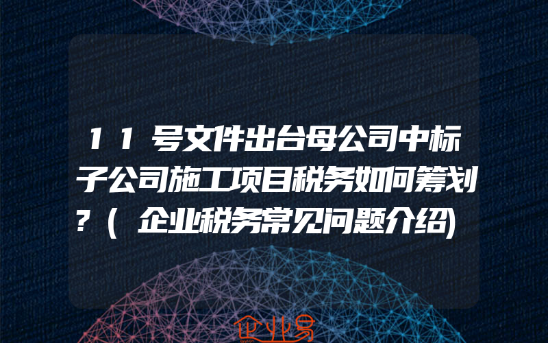 11号文件出台母公司中标子公司施工项目税务如何筹划?(企业税务常见问题介绍)