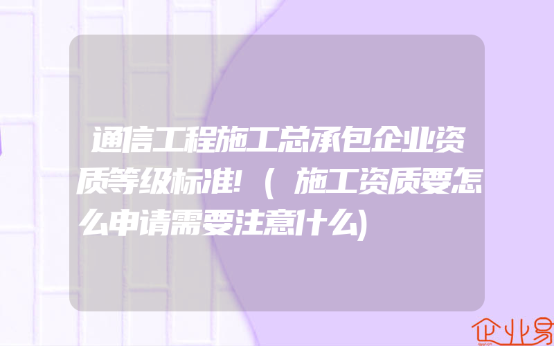 通信工程施工总承包企业资质等级标准!(施工资质要怎么申请需要注意什么)