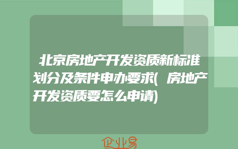 北京房地产开发资质新标准划分及条件申办要求(房地产开发资质要怎么申请)