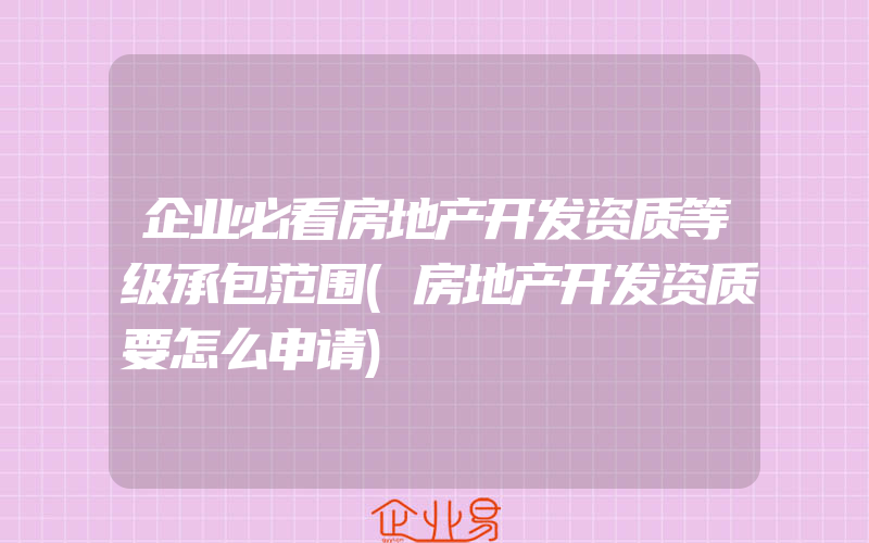 企业必看房地产开发资质等级承包范围(房地产开发资质要怎么申请)