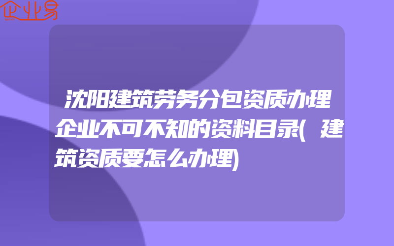 沈阳建筑劳务分包资质办理企业不可不知的资料目录(建筑资质要怎么办理)