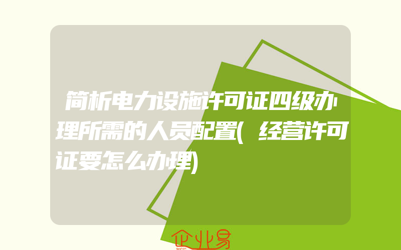 简析电力设施许可证四级办理所需的人员配置(经营许可证要怎么办理)