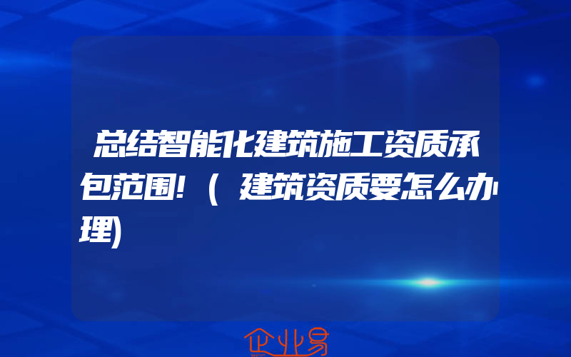 总结智能化建筑施工资质承包范围!(建筑资质要怎么办理)