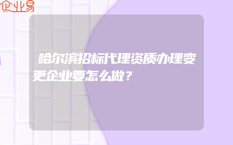 哈尔滨招标代理资质办理变更企业要怎么做？