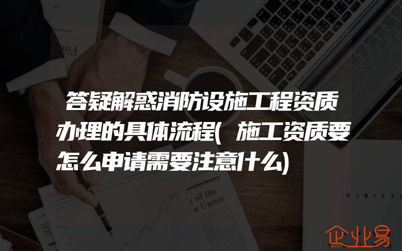 答疑解惑消防设施工程资质办理的具体流程(施工资质要怎么申请需要注意什么)