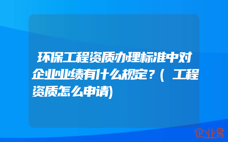 环保工程资质办理标准中对企业业绩有什么规定？(工程资质怎么申请)