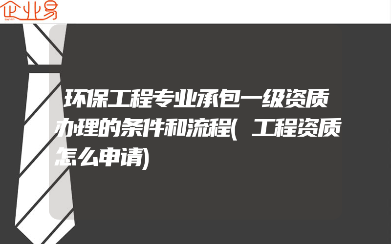 环保工程专业承包一级资质办理的条件和流程(工程资质怎么申请)