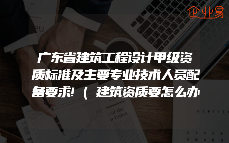 广东省建筑工程设计甲级资质标准及主要专业技术人员配备要求!(建筑资质要怎么办理)