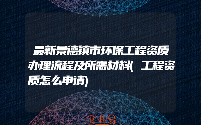 最新景德镇市环保工程资质办理流程及所需材料(工程资质怎么申请)