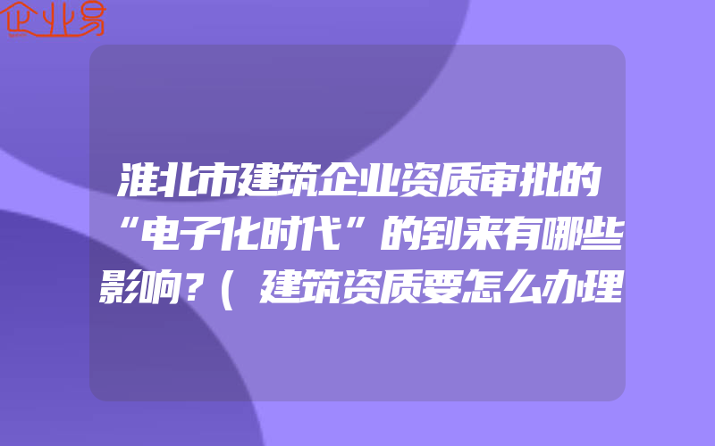 淮北市建筑企业资质审批的“电子化时代”的到来有哪些影响？(建筑资质要怎么办理)