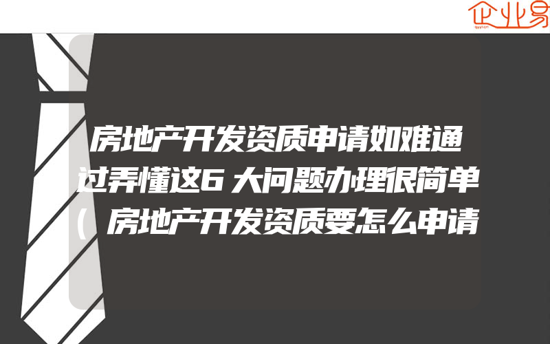 房地产开发资质申请如难通过弄懂这6大问题办理很简单(房地产开发资质要怎么申请)