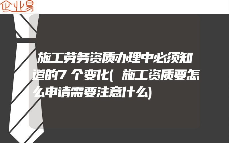 施工劳务资质办理中必须知道的7个变化(施工资质要怎么申请需要注意什么)