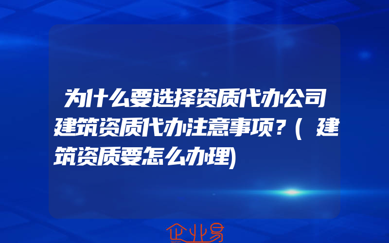 为什么要选择资质代办公司建筑资质代办注意事项？(建筑资质要怎么办理)