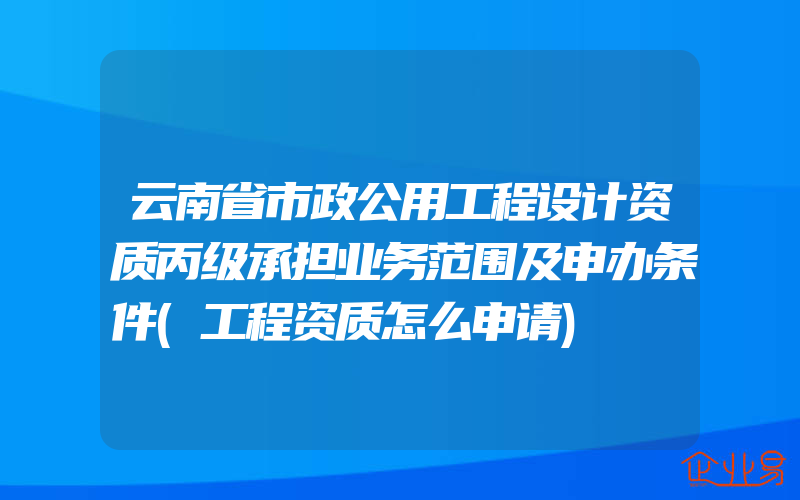 云南省市政公用工程设计资质丙级承担业务范围及申办条件(工程资质怎么申请)