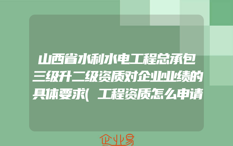 山西省水利水电工程总承包三级升二级资质对企业业绩的具体要求(工程资质怎么申请)