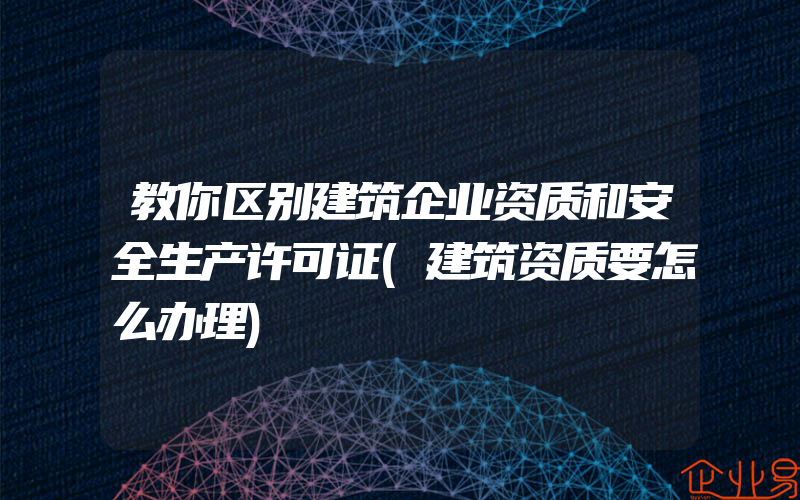 教你区别建筑企业资质和安全生产许可证(建筑资质要怎么办理)