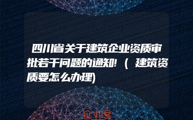 四川省关于建筑企业资质审批若干问题的通知!(建筑资质要怎么办理)