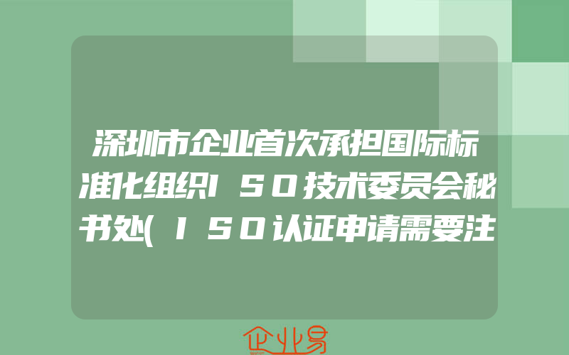 深圳市企业首次承担国际标准化组织ISO技术委员会秘书处(ISO认证申请需要注意什么)