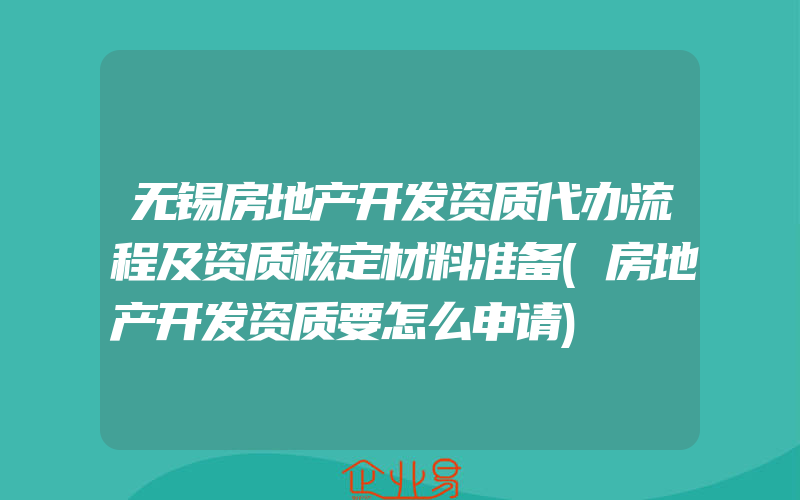 无锡房地产开发资质代办流程及资质核定材料准备(房地产开发资质要怎么申请)