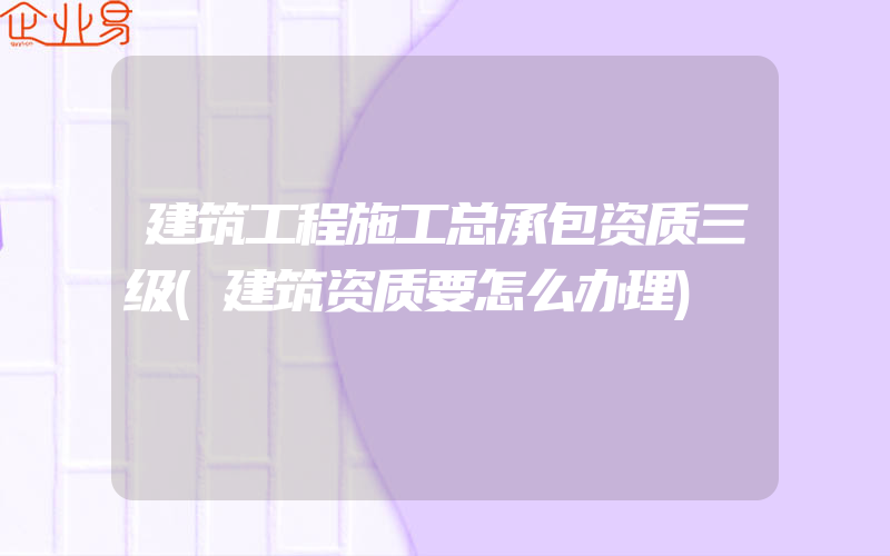 建筑工程施工总承包资质三级(建筑资质要怎么办理)