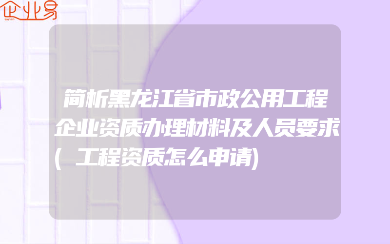 简析黑龙江省市政公用工程企业资质办理材料及人员要求(工程资质怎么申请)