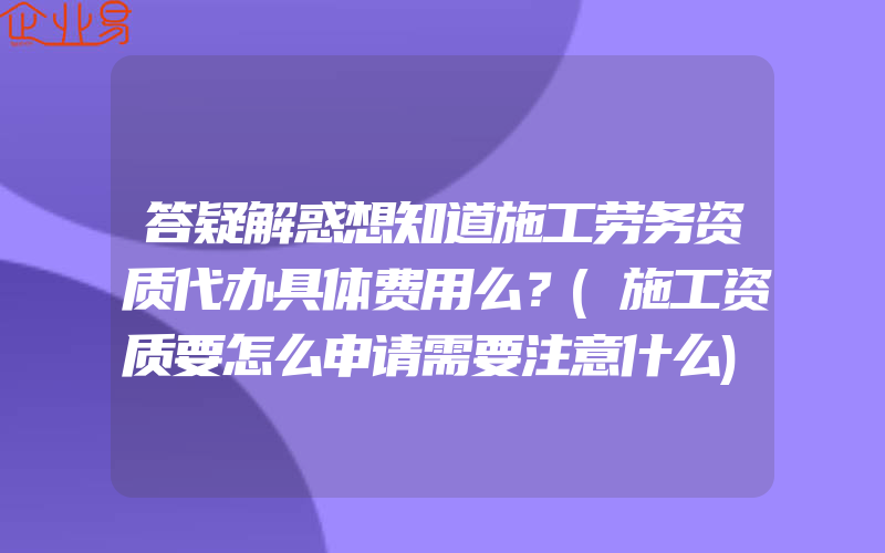 答疑解惑想知道施工劳务资质代办具体费用么？(施工资质要怎么申请需要注意什么)