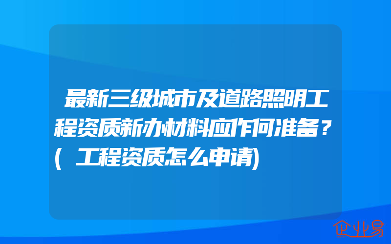 最新三级城市及道路照明工程资质新办材料应作何准备？(工程资质怎么申请)