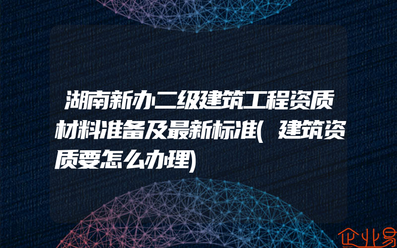 湖南新办二级建筑工程资质材料准备及最新标准(建筑资质要怎么办理)