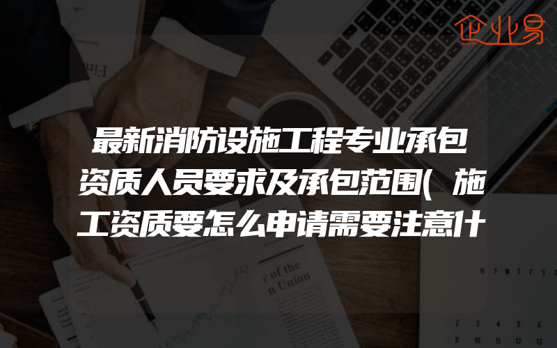 最新消防设施工程专业承包资质人员要求及承包范围(施工资质要怎么申请需要注意什么)