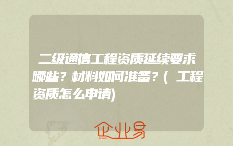 二级通信工程资质延续要求哪些？材料如何准备？(工程资质怎么申请)