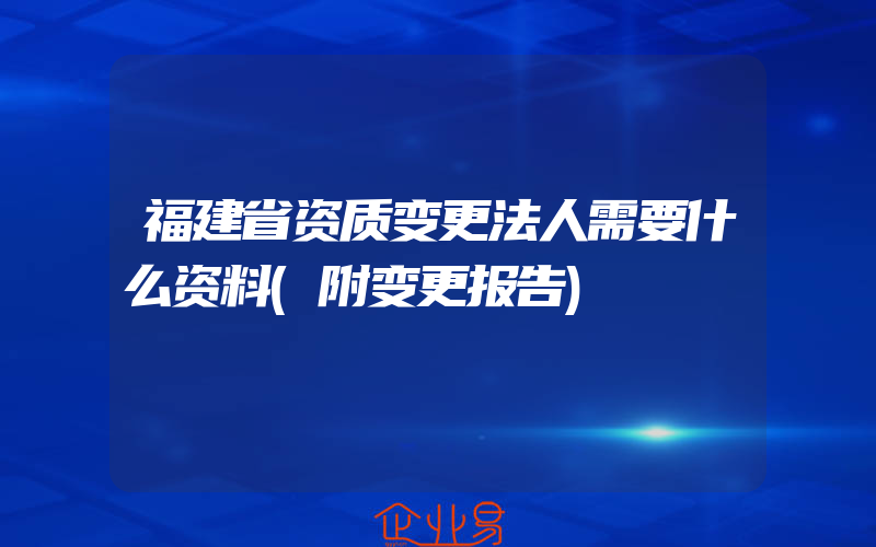 福建省资质变更法人需要什么资料(附变更报告)