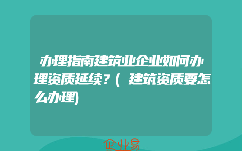 办理指南建筑业企业如何办理资质延续？(建筑资质要怎么办理)