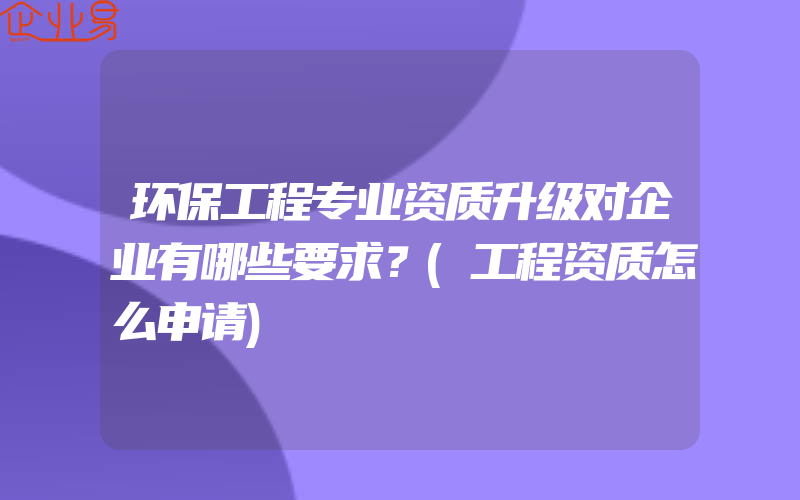 环保工程专业资质升级对企业有哪些要求？(工程资质怎么申请)