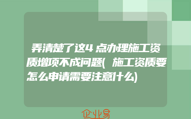 弄清楚了这4点办理施工资质增项不成问题(施工资质要怎么申请需要注意什么)