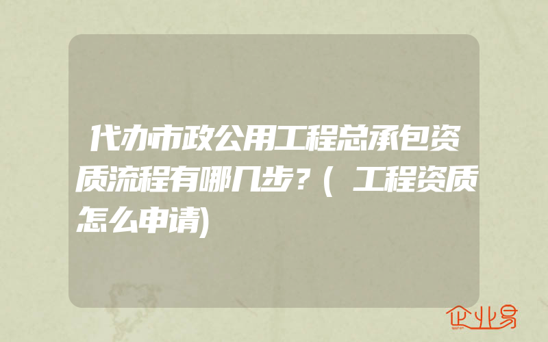 代办市政公用工程总承包资质流程有哪几步？(工程资质怎么申请)