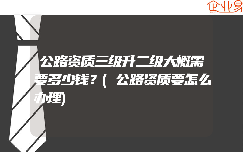 公路资质三级升二级大概需要多少钱？(公路资质要怎么办理)