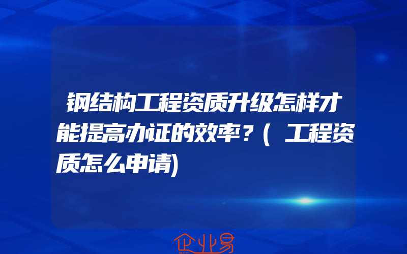 钢结构工程资质升级怎样才能提高办证的效率？(工程资质怎么申请)