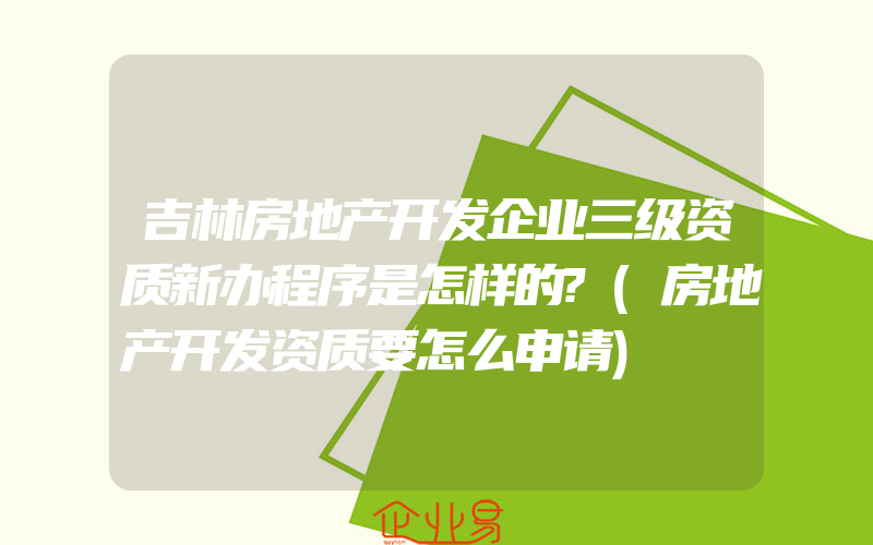 吉林房地产开发企业三级资质新办程序是怎样的?(房地产开发资质要怎么申请)